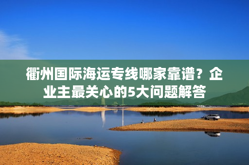 衢州国际海运专线哪家靠谱？企业主最关心的5大问题解答