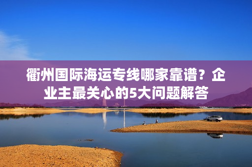 衢州国际海运专线哪家靠谱？企业主最关心的5大问题解答