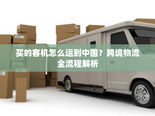 买的客机怎么运到中国？跨境物流全流程解析