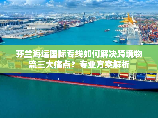 芬兰海运国际专线如何解决跨境物流三大痛点?专业方案解析 芬兰海运国际专线如何解决跨境物流三大痛点?专业方案解析