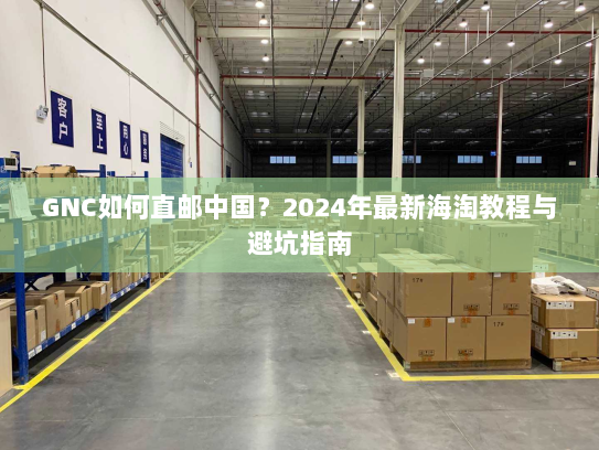 GNC如何直邮中国？2024年最新海淘教程与避坑指南
