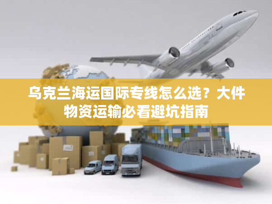 乌克兰海运国际专线怎么选？大件物资运输必看避坑指南