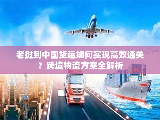 老挝到中国货运如何实现高效通关？跨境物流方案全解析