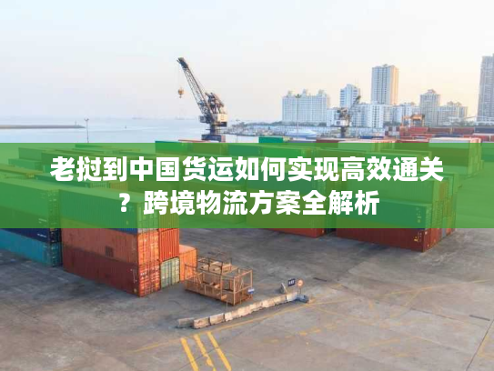 老挝到中国货运如何实现高效通关？跨境物流方案全解析