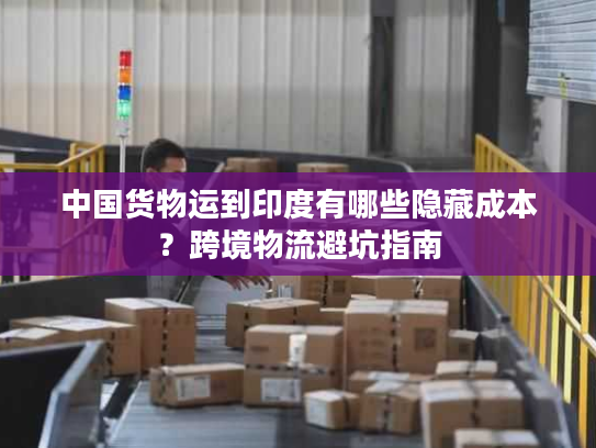 中国货物运到印度有哪些隐藏成本？跨境物流避坑指南