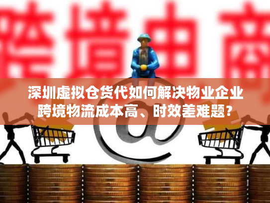 深圳虚拟仓货代如何解决物业企业跨境物流成本高、时效差难题？