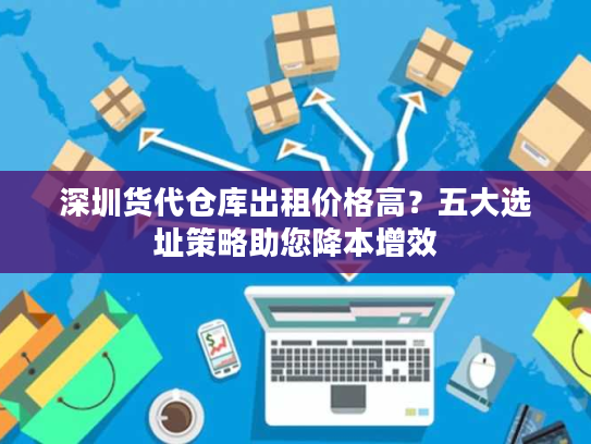 深圳货代仓库出租价格高?五大选址策略助您降本增效 深圳货代仓库出租价格高?五大选址策略助您降本增效
