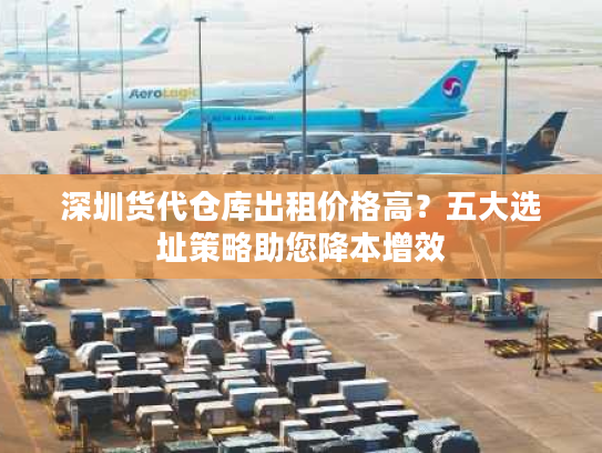 深圳货代仓库出租价格高?五大选址策略助您降本增效 深圳货代仓库出租价格高?五大选址策略助您降本增效