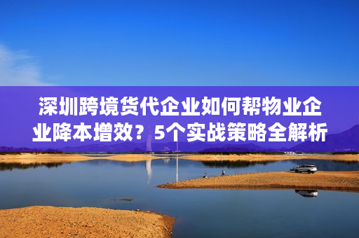 深圳跨境货代企业如何帮物业企业降本增效？5个实战策略全解析