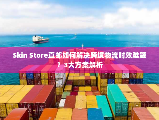Skin Store直邮如何解决跨境物流时效难题？3大方案解析