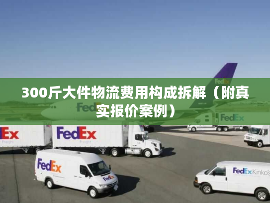 300斤大件物流费用构成拆解（附真实报价案例）