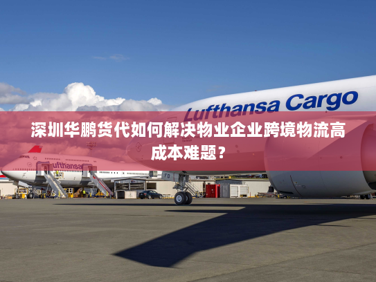 深圳华鹏货代如何解决物业企业跨境物流高成本难题? 深圳华鹏货代如何解决物业企业跨境物流高成本难题?