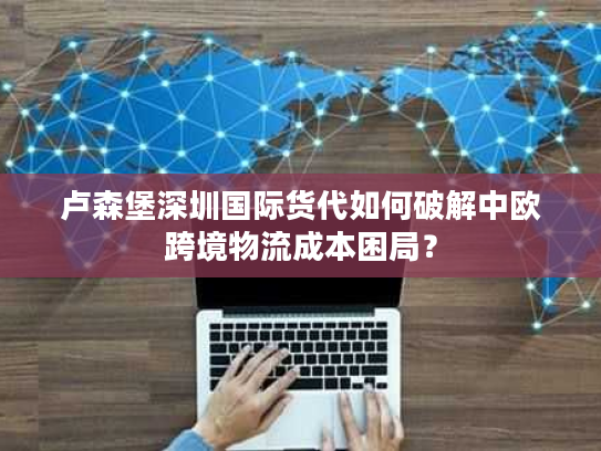 卢森堡深圳国际货代如何破解中欧跨境物流成本困局？