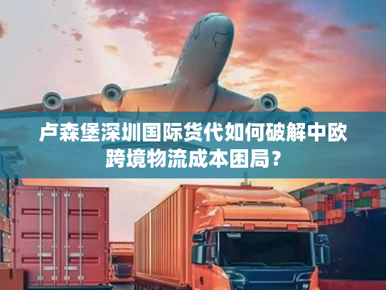 卢森堡深圳国际货代如何破解中欧跨境物流成本困局？