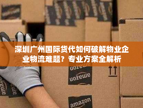 深圳广州国际货代如何破解物业企业物流难题？专业方案全解析