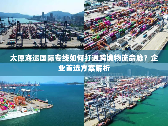 太原海运国际专线如何打通跨境物流命脉？企业首选方案解析