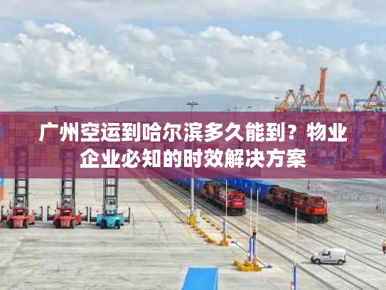 广州空运到哈尔滨多久能到？物业企业必知的时效解决方案