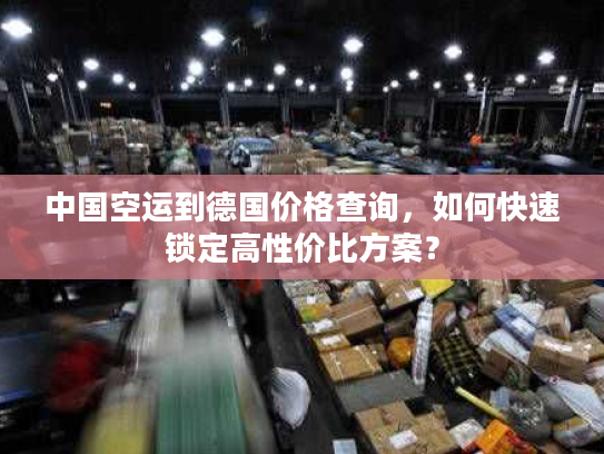中国空运到德国价格查询，如何快速锁定高性价比方案？