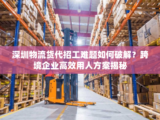 深圳物流货代招工难题如何破解？跨境企业高效用人方案揭秘