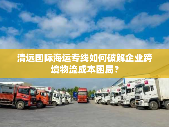 清远国际海运专线如何破解企业跨境物流成本困局？