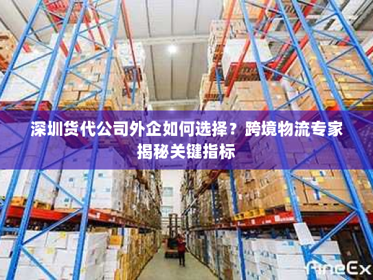 深圳货代公司外企如何选择？跨境物流专家揭秘关键指标