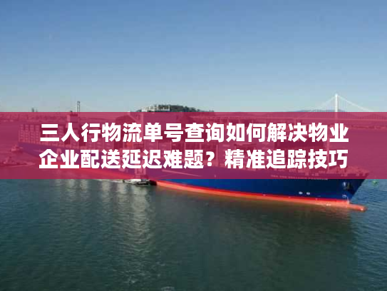 三人行物流单号查询如何解决物业企业配送延迟难题？精准追踪技巧分享