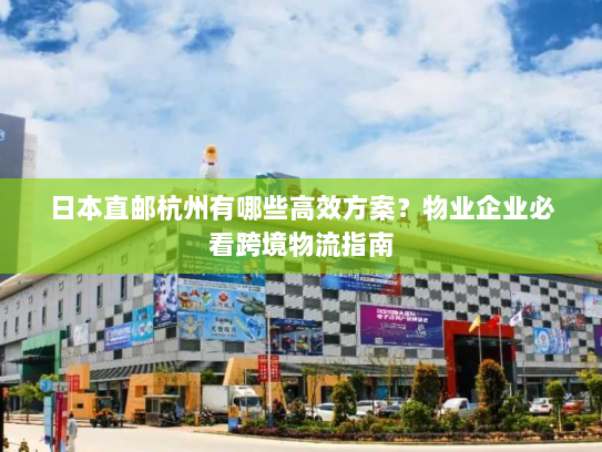 日本直邮杭州有哪些高效方案？物业企业必看跨境物流指南