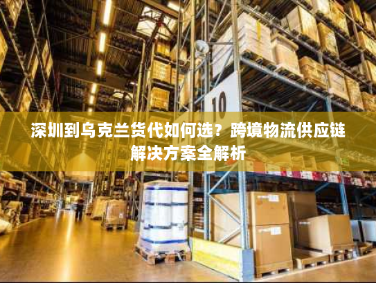 深圳到乌克兰货代如何选？跨境物流供应链解决方案全解析