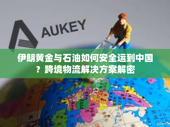 伊朗黄金与石油如何安全运到中国？跨境物流解决方案解密