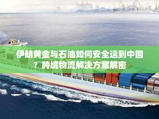 伊朗黄金与石油如何安全运到中国？跨境物流解决方案解密
