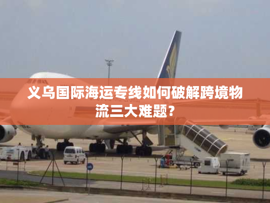 义乌国际海运专线如何破解跨境物流三大难题？