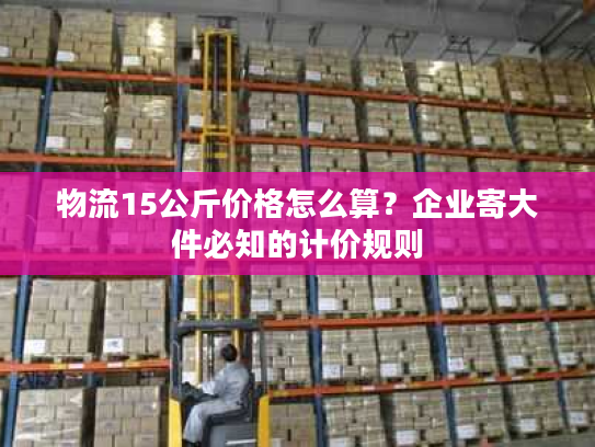 物流15公斤价格怎么算？企业寄大件必知的计价规则
