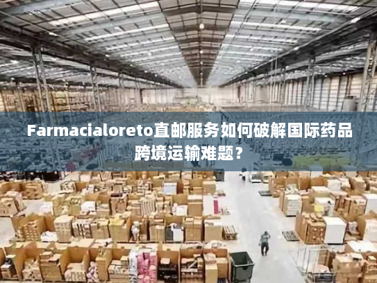 Farmacialoreto直邮服务如何破解国际药品跨境运输难题? Farmacialoreto直邮服务如何破解国际药品跨境运输难题?