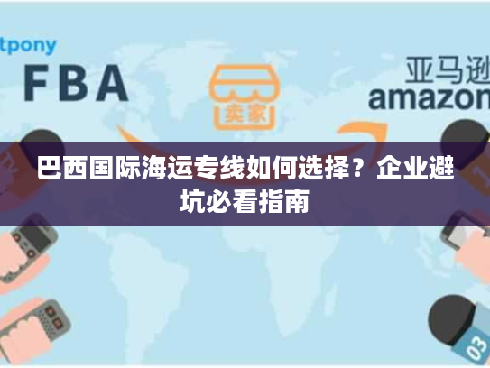 巴西国际海运专线如何选择?企业避坑必看指南 巴西国际海运专线如何选择?企业避坑必看指南