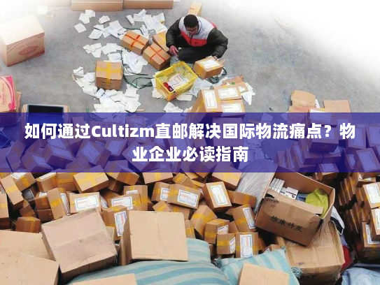如何通过Cultizm直邮解决国际物流痛点？物业企业必读指南