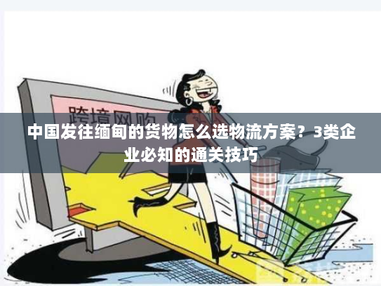 中国发往缅甸的货物怎么选物流方案？3类企业必知的通关技巧