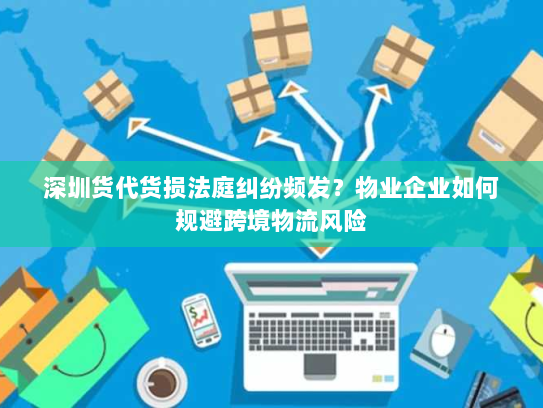 深圳货代货损法庭纠纷频发？物业企业如何规避跨境物流风险