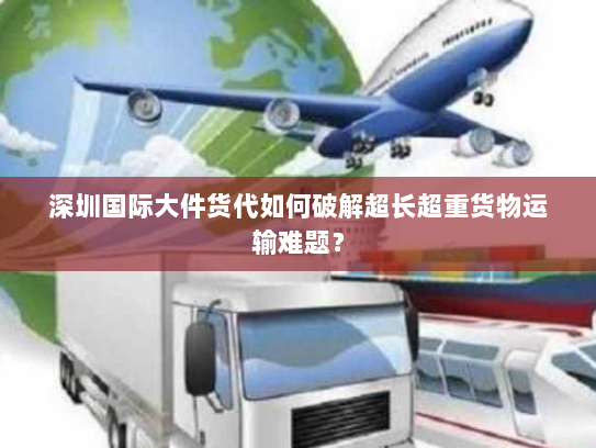 深圳国际大件货代如何破解超长超重货物运输难题？