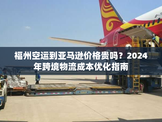 福州空运到亚马逊价格贵吗？2024年跨境物流成本优化指南