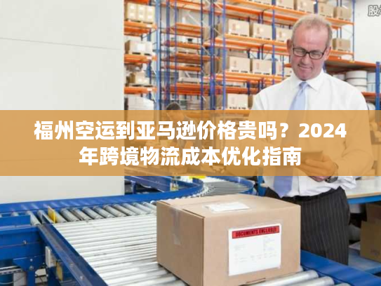 福州空运到亚马逊价格贵吗？2024年跨境物流成本优化指南