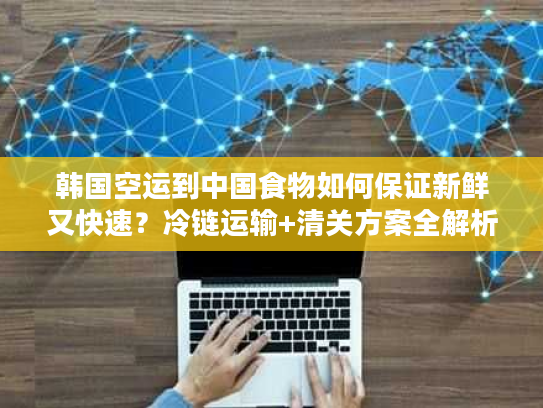 韩国空运到中国食物如何保证新鲜又快速?冷链运输+清关方案全解析 韩国空运到中国食物如何保证新鲜又快速?冷链运输+清关方案全解析