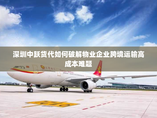 深圳中跃货代如何破解物业企业跨境运输高成本难题 深圳中跃货代如何破解物业企业跨境运输高成本难题