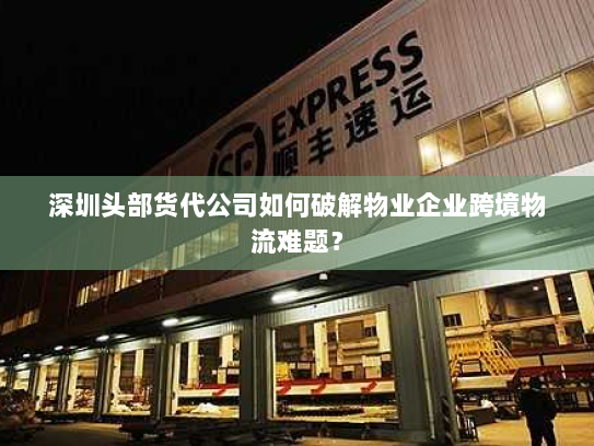 深圳头部货代公司如何破解物业企业跨境物流难题？