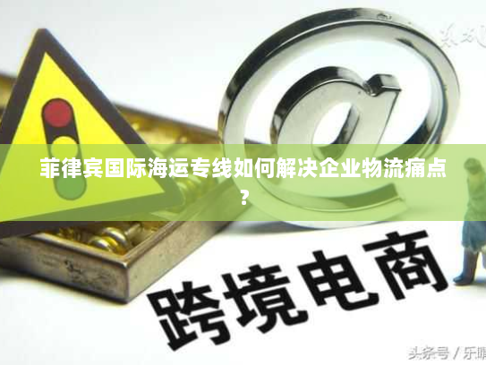 菲律宾国际海运专线如何解决企业物流痛点？