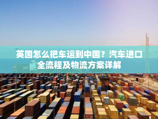 英国怎么把车运到中国?汽车进口全流程及物流方案详解 英国怎么把车运到中国?汽车进口全流程及物流方案详解