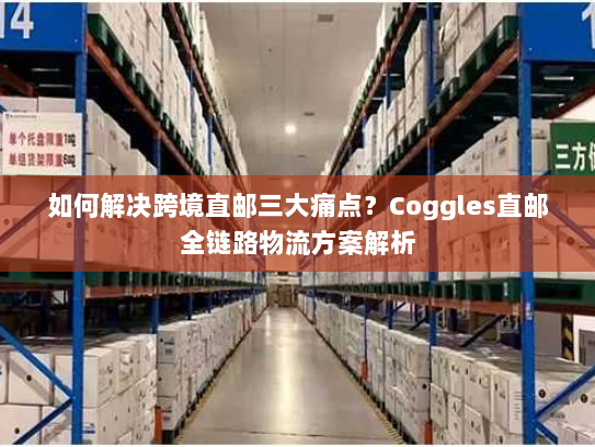 如何解决跨境直邮三大痛点？Coggles直邮全链路物流方案解析
