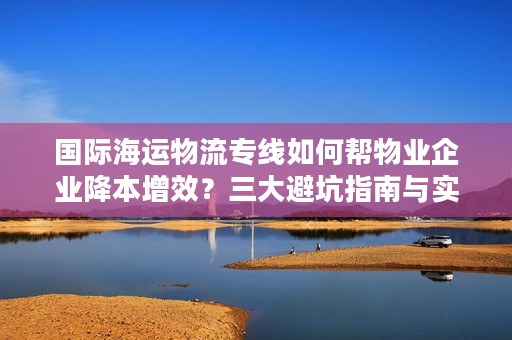 国际海运物流专线如何帮物业企业降本增效？三大避坑指南与实战方案