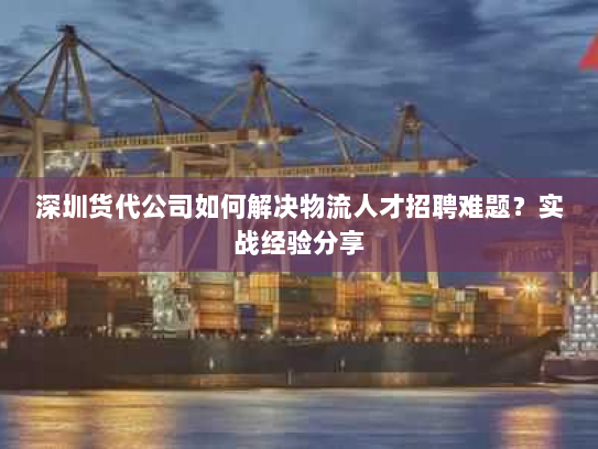 深圳货代公司如何解决物流人才招聘难题？实战经验分享
