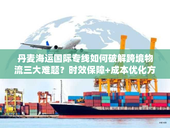 丹麦海运国际专线如何破解跨境物流三大难题？时效保障+成本优化方案详解