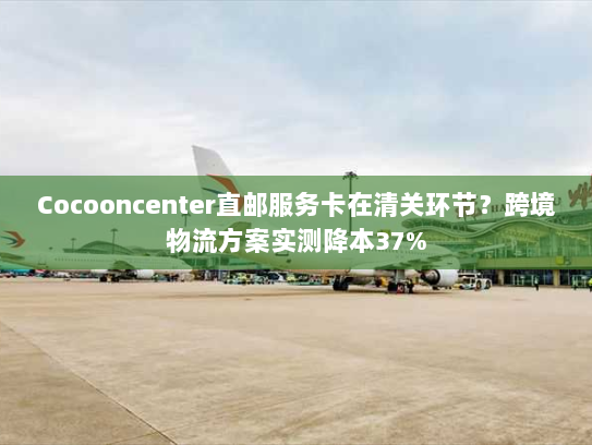 Cocooncenter直邮服务卡在清关环节?跨境物流方案实测降本37% Cocooncenter直邮服务卡在清关环节?跨境物流方案实测降本37%